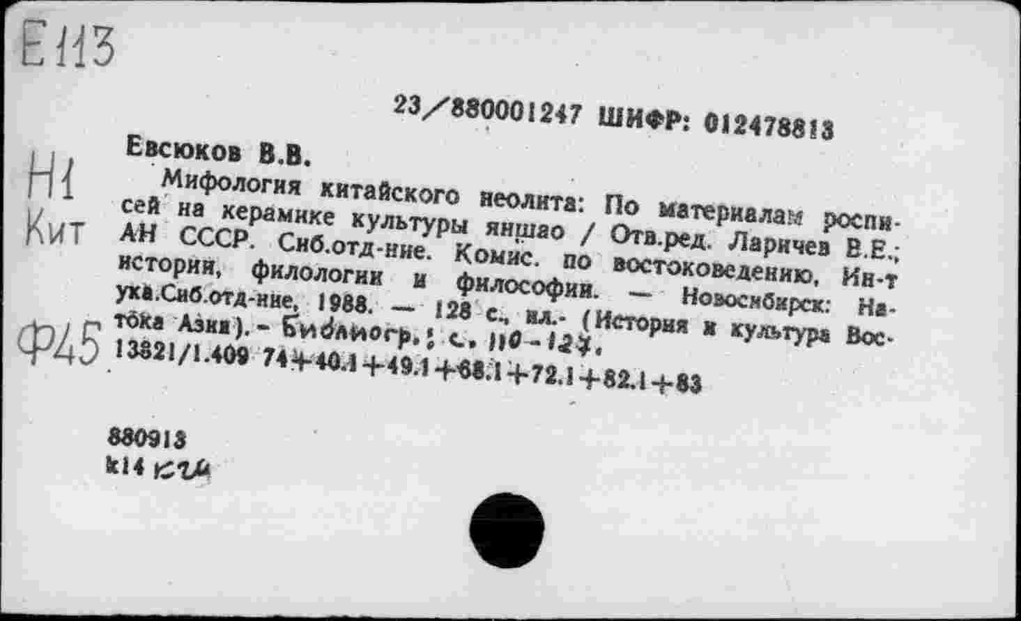 ﻿ЕИЗ
23/880001247 ШИФР: 0124788 J З
Евсюков В.В.
j-j1 Мифология китайского неолита: По материала?« роспи-
1	сей на керамике культуры яншао / Отв.ред. Ларичев B E.;
|^VfT AH СССР. Сиб.отд-ние. Комис, по востоковедению, Ин-т истории, филологии и философии. — Новосибирск: Наука.Сиб.отд-ние, 1988. — 128 см вл.- (История в культура Вос-
_ Töka Азия).- Єи^лйогр.» с_,
ф45 13821/1.409 74 +40.Î+49.1+«8Л+72.1+82.1+83
88O91S
kl4 кгм	—,_